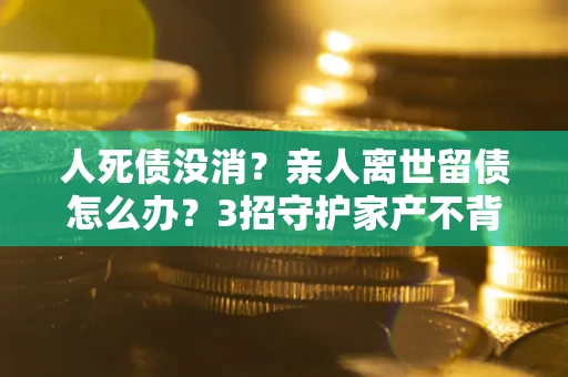 北京人死债没消？亲人离世留债怎么办？3招守护家产不背锅