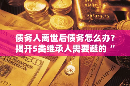 北京债务人离世后债务怎么办？揭开5类继承人需要避的“坑”