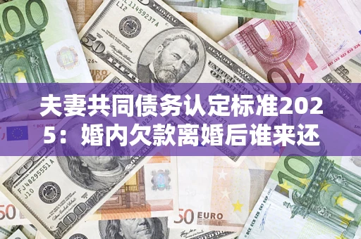 北京夫妻共同债务认定标准2025：婚内欠款离婚后谁来还？